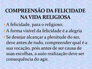  A felicidade, para o religioso;
 A forma visível da felicidade é a alegria
 Se desejar alcançar a plenitude do ser,

deve antes de tudo, compreender qual é a
sua vocação, pois antes de ser causa de
suas escolhas, a auto realização deve ser
consequência do agir.

 