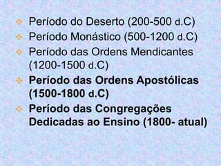  Período do Deserto (200-500 d.C)
 Período Monástico (500-1200 d.C)
 Período das Ordens Mendicantes
(1200-1500 d.C)
 Período das Ordens Apostólicas
(1500-1800 d.C)
 Período das Congregações

Dedicadas ao Ensino (1800- atual)

 