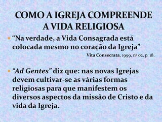  “Na verdade, a Vida Consagrada está

colocada mesmo no coração da Igreja”
Vita Consecrata, 1999, nº 02, p. 18.

 “Ad Gentes” diz que: nas novas Igrejas

devem cultivar-se as várias formas
religiosas para que manifestem os
diversos aspectos da missão de Cristo e da
vida da Igreja.

 