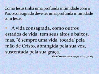 • A vida consagrada, como outros
estados de vida, tem seus altos e baixos,
mas, “é sempre uma vida ‘tocada’ pela
mão de Cristo, abrangida pela sua voz,
sustentada pela sua graça.”
Vita Consecrata, 1999, nº 40, p. 63.

 