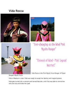 Vida Rocca
Vida Rocca is the Pink Mystic Force Ranger of Power
Rangers Mystic Force.
Vida is Madison's sister. Vida was ready to accept her destiny and magical powers.
Vida gets turned into a vampire and served Necrolai, until Chip was able to remind her
who she was and broke the spell.
"Ever-changing as the Wind Pink
Mystic Ranger”
“Element of Wind~Pink Legend
Warrior!"
 