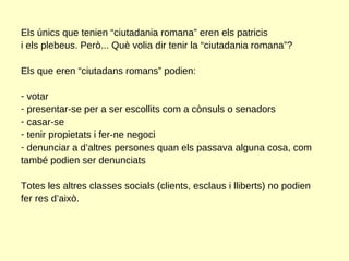 Els únics que tenien “ciutadania romana” eren els patricis i els plebeus. Però... Què volia dir tenir la “ciutadania romana”? Els que eren “ciutadans romans” podien: votar presentar-se per a ser escollits com a cònsuls o senadors casar-se tenir propietats i fer-ne negoci denunciar a d’altres persones quan els passava alguna cosa, com també podien ser denunciats Totes les altres classes socials (clients, esclaus i lliberts) no podien fer res d’això.  