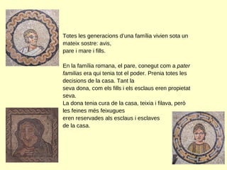 Totes les generacions d’una família vivien sota un mateix sostre: avis, pare i mare i fills.  En la família romana, el pare, conegut com a  pater familias  era qui tenia tot el poder. Prenia totes les decisions de la casa. Tant la seva dona, com els fills i els esclaus eren propietat seva.  La dona tenia cura de la casa, teixia i filava, però les feines més feixugues  eren reservades als esclaus i esclaves  de la casa.  