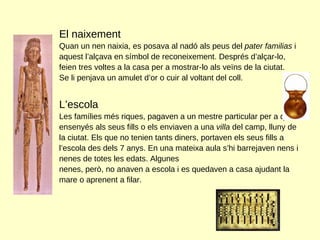 El naixement Quan un nen naixia, es posava al nadó als peus del  pater familias  i  aquest l’alçava en símbol de reconeixement. Després d’alçar-lo, feien tres voltes a la casa per a mostrar-lo als veïns de la ciutat. Se li penjava un amulet d’or o cuir al voltant del coll. L’escola Les famílies més riques, pagaven a un mestre particular per a que ensenyés als seus fills o els enviaven a una  villa  del camp, lluny de la ciutat. Els que no tenien tants diners, portaven els seus fills a l’escola des dels 7 anys. En una mateixa aula s’hi barrejaven nens i nenes de totes les edats. Algunes  nenes, però, no anaven a escola i es quedaven a casa ajudant la mare o aprenent a filar.  