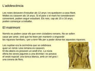 L’adolescència Les noies deixaven d’estudiar als 12 anys i es quedaven a casa filant. Moltes es casaven als 14 anys. Si el pare o el marit ho consideraven convenient, podien seguir estudiant. Els nois, cap als 15 o 16 anys,  podien començar a treballar.  El matrimoni Només es podien casar els que eren ciutadans romans. No se solien  casar per amor, sinó que ho feien per mantenir o engrandir les riqueses familiars, i per a tenir fills per a poder donar-los aquestes riqueses.  Les  nuptiae  era la cerimònia que se celebrava  quan un romà i una romana es casaven.  El dia abans es posaven un anell d’or. La núvia  oferia les seves joguines a una divinitat i es posava  el vestit nupcial: una túnica blanca, amb un vel groc i  una corona de flors.  