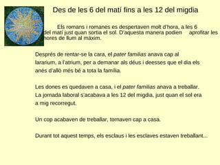 Des de les 6 del matí fins a les 12 del migdia  Els romans i romanes es despertaven molt d’hora, a les 6  del matí just quan sortia el sol. D’aquesta manera podien  aprofitar les hores de llum al màxim.  Després de rentar-se la cara, el  pater familias  anava cap al  lararium, a l’atrium, per a demanar als déus i deesses que el dia els  anés d’allò més bé a tota la família.  Les dones es quedaven a casa, i el  pater familias  anava a treballar.  La jornada laboral s’acabava a les 12 del migdia, just quan el sol era  a mig recorregut.  Un cop acabaven de treballar, tornaven cap a casa.  Durant tot aquest temps, els esclaus i les esclaves estaven treballant... 