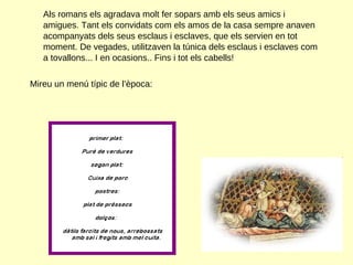 Als romans els agradava molt fer sopars amb els seus amics i amigues. Tant els convidats com els amos de la casa sempre anaven acompanyats dels seus esclaus i esclaves, que els servien en tot moment. De vegades, utilitzaven la túnica dels esclaus i esclaves com a tovallons... I en ocasions.. Fins i tot els cabells! Mireu un menú típic de l’època:  