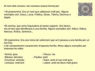 El nom dels romans i les romanes estava format per: El  praenomina . Era un nom que utilitzaven molt poc. Alguns  exemples són: Gaius, Lucia, Publius, Sexta, Tiberia, Decimus o  Appia.  El  nomina , que seria l’equivalent al nostre cognom. Així doncs,  era el nom que identificava a una família. Alguns exemples són: Atilius, Didius, Marcius, Rufius, Sertorius... El  cognomina . Era una mena de sobrenom que se li posava a una familia per un tret físic  o de comportament característic d’aquesta familia. Mireu alguns exemples per entendre-ho millor: Arvina: gras. - Flavus: ros Bibulus: borratxo - Paullus: petit Cicurinus: amistós - Naso: amb el nas molt gros Lentulus: molt lent - Labeo: amb els llavis molt grans 