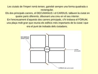 Les ciutats de l’Imperi romà tenien, gairebé sempre una forma quadrada o rectangular.  Els dos principals carrers, el DECUMANUS i el CARDUS, tallaven la ciutat en quatre parts diferents, dibuixant una creu en el seu interior. En l’encreuament d’aquests dos carrers principals, s’hi trobava el FÒRUM, una plaça molt gran que reunia els edificis més importants de la ciutat i que era el punt de trobada dels ciutadans.   