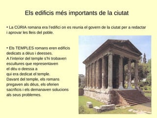 Els edificis més importants de la ciutat La CÚRIA romana era l’edifici on es reunia el govern de la ciutat per a redactar i aprovar les lleis del poble.  Els TEMPLES romans eren edificis  dedicats a déus i deesses.  A l’interior del temple s’hi trobaven  escultures que representaven  el déu o deessa a  qui era dedicat el temple.  Davant del temple, els romans  pregaven als déus, els oferien  sacrificis i els demanaven solucions als seus problemes.  