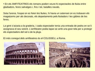 En els AMFITEATRES els romans podien veure-hi espectacles de lluita entre gladiadors, feres salvatges i, fins i tot, batalles navals.  Sota l’ arena , l’espai on es feien les lluites, hi havia un soterrani on es trobaven els magatzems per als decorats, els departaments pels lluitadors i les gàbies de les feres.  La gent s’asseia a la graderia, i cada espectador tenia una entrada de pedra on se li assignava el seu seient. L’amfiteatre podia tapar-se amb una gran tela per a protegir els espectadors del sol o de la pluja. El més conegut dels amfiteatres és el COLISSEU, a Roma. 