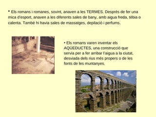Els romans i romanes, sovint, anaven a les TERMES. Després de fer una mica d’esport, anaven a les diferents sales de bany, amb aigua freda, tèbia o calenta. També hi havia sales de massatges, depilació i perfums . Els romans varen inventar els AQÜEDUCTES, una construcció que servia per a fer arribar l’aigua a la ciutat, desviada dels rius més propers o de les fonts de les muntanyes.  