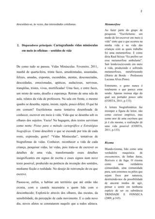 2



descuidam-se, às vezes, das intensidades cotidianas.                      Metamorfose

                                                                          Ao fazer parte do grupo de
                                                                          pesquisas “Escrileituras: um
                                                                          modo de ler-escrever em meio à
                                                                          vida” sinto que o que ocorreu na
2. Disparadores principais: Cartografando vidas minúsculas                minha vida e na vida das
                                                                          crianças com as quais trabalho
    em meio às oficinas – sentidos de vida
                                                                          foi uma metamorfose. E como
                                                                          diria Raul Seixas “Eu prefiro ser
                                                                          essa metamorfose ambulante”.
                                                                          Sair lendo/escrevendo em meio
De como tudo se passou. Vidas Minúsculas. Fevereiro, 2011,                à vida, produzindo e sofrendo
manhã de quarta-feira, trinta faces, amedrontadas, assustadas,            metamorfoses, metaforseando
                                                                          (Diário de Bordo – Professora
felizes, amadas, expostas, escondidas, atentas, desconectadas,
                                                                          Luciana Alves Pinto).
descuidadas, emocionadas, apáticas, audaciosas, nervosas,
                                                                          Entretanto, o gesto nunca é
tranqüilas, tristes, vivas, mortificadas! Uma face, e entre faces,        totalmente o que parece estar
um misto de susto, desafio e esperança. Retrato de uma sala de            sendo. Apenas insinua algo do
                                                                          qual seu portador pouco sabe
aula, relatos da vida de professora. Na sala em frente, o mesmo
                                                                          (COSTA, 2011, p.133).
quadro se desenha, repete, insiste, repele, pouco difere. O que há
                                                                          A leitura biografemática faz
em comum? Escrileitoras numa tentativa desenfreada de                     irromper a figura do leitor, não
conhecer, escrever em meio à vida; Vida que se desenha sob os             como curioso empírico, mas
                                                                          como ator de uma escritura que
olhares dos sujeitos. Vazio! Na bagagem, dois textos serviriam
                                                                          já é ela mesma, a realização de
como norte: Pistas para o método cartográfico e Estratégias               uma vida possível (COSTA,
biográficas. Como descobrir o que se esconde por trás de cada             2011, p.133).

rosto, expressão, gesto? “Vidas Minúsculas”, tentativas de
biografemas de vidas. Conhecer, reconhecer a vida de cada                 Rizoma
criança, pesquisar vidas, ler vidas, pois trata-se de escrever os
                                                                          Mundo-rizoma, lido como uma
detalhes    de   uma     vida,    transformando        esses   detalhes   verdadeira     maquínica      de
                                                                          enosamentos, de linhas duras,
insignificantes em signos de escrita e esses signos num novo
                                                                          flexíveis e de fuga. O rizoma
texto possível, produzido na potência da invenção dos sentidos,           como        uma      verdadeira
mediante ficção e realidade. No desejo de reinvenção do eu que            comunidade, uma comunidade
                                                                          pura, sem extremos ou pólos que
escreve.                                                                  sejam fixos por natureza,
                                                                          destituindo-nos da possibilidade
Passou-se, enfim, a habitar um território que até então não               de ancorar modos de agir,
existia, com a cautela necessária a quem lida com o                       pensar e sentir em nenhuma
                                                                          espécie de ser ou substância
desconhecido; Explorá-lo através dos olhares, das escutas, da             TRINDADE E FONSECA
sensibilidade, da percepção de cada movimento. E a cada novo              (2009, p.165).
dia, novos afetos se constatarem naquilo que a todos afetava.
 