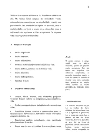 3



Sofria-se dos mesmos sofrimentos. As descobertas estabelecem
elos. Os rizomas foram surgindo das intensidades vividas
minusculamente, marcados por sua singularidade, vivendo num
pluralismo de fato, onde todos os lugares são possíveis, onde as
multiplicidades convivem e criam novas dimensões, onde o
sujeito deixa de representar a vida e se apresenta. Os mapas de
vidas se cartografam infinitamente!



3. Propostas de criação



     Escrita de palavras;

     Escrita de frases;                                             Desejo

     Escrita de conceitos;                                          O desejo permeia o campo
                                                                     social, tanto em práticas
     Produção pictórica expressando conceitos de vida;              imediatas, quanto em projetos
     Escrita de texto, contando sua história de vida;               muito ambiciosos. Por não
                                                                     querer me atrapalhar com
     Escrita de diários;                                            definições complicadas, eu
                                                                     proporia denominar desejo a
     Escrita de biografemas;                                        todas as formas de vontade de
                                                                     inventar uma outra sociedade,
     Fazedura de livro.
                                                                     outra percepção do mundo,
                                                                     outros sistemas de valores
                                                                     (GUATTARI; ROLNIK, 1986,
4.    Objetivos atravessantes                                        p.125).


     Desejar, pensar, inventar, criar, interpretar, pesquisar,
vivenciar, discutir, elaborar sua compreensão, seus conceitos de
vida;                                                                Leituras minúsculas
      Produzir cartazes (pinturas individuais sobre conceitos de    Ler a escrita no quadro de giz.
vida);                                                               Ler os trechos dos livros
                                                                     didáticos. Ler as tarefas de casa.
     Possibilitar leituras coletivas e conversações sobre as
                                                                     Ler a expressão da professora.
relações sociais, papéis sociais, participação social, convivência
                                                                     Ler as regras da escola. Ler os
em grupos distintos, etc.
                                                                     poemas no Dia das Mães.
     Transformar detalhes insignificantes (sem significação         Interpretar. Conviver. Ler obras
prévia) em signos de escrita;                                        de arte. Ler os livros da
                                                                     professora. Dar um lar aos livros
     Tornar a escrita uma necessidade de reinvenção do eu que       bonitos,     novos      cheirosos,
                                                                     velhos, usados, comprados no
 
