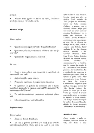 4



escreve;                                                          sebo, trazidos de casa, das casas.
                                                                  Inventar casas pra eles no
    Produzir livro gigante de textos da turma, vinculando        armário. Sentir saudades do
produção pictórica e produção escrita.                            Alice (no país das maravilhas).
                                                                  Entrar na bolsa amarela.
                                                                  Conhecer o cosmos com o
                                                                  Pequeno Príncipe. Viajar para
Primeiro desejo
                                                                  um castelo do terror. Conhecer
                                                                  monstros horripilantes. Ler o
                                                                  diário     das   invenções      de
                                                                  Leonardo Da Vinci. Conhecer o
Conversações:                                                     menino marrom e seu amigo cor
                                                                  de rosa. Ler as alegrias das
                                                                  crianças ao ler, ouvir, contar e
    Quando ouvimos a palavra “vida” do que lembramos?            escrever uma história. Sentir
                                                                  saudades de ler. Ver algumas
     Que outras palavras poderiam nos remeter a idéia do que     crianças     aprender     a    ler.
seja vida?                                                        Escrever. Desenhar. Pintar.
    Que sentidos perpassam essas palavras?                       Fazer livros. Refazer histórias.
                                                                  Desenhar as histórias prontas.
                                                                  Mostrar         desenhos         e
                                                                  contar/escrever/ler as histórias
Escritas:                                                         que eles contam. Ler desejos de
                                                                  ler. Emocionar-se com leituras
                                                                  primeiras. Viver as histórias. Ser
     Escrever uma palavra que represente o significado da        o minúsculo das vidas que se
palavra vida para você.                                           desenham para mim. Olhar as
                                                                  leituras e gostar delas. Abrir
    Atribuir sentidos a essa palavra.                            envelopes com livros. Conhecer
    Pesquisar o significado dessa palavra no dicionário;         os     livros    das     crianças.
                                                                  Compartilhar a alegria de quem
     O significado da palavra no dicionário tem o mesmo          recebeu livros pelo correio. Ler
significado que a palavra expressa para você? No que difere? No   vida! Escrita! Leitura! Ler
que se assemelha? Por quê?                                        juntos os livros que se tem!
                                                                  Contar que o numero de livros ta
     Por meio de um desenho, expressar os sentidos da palavra
                                                                  engordando (como as vontades
vida.
                                                                  da Raquel – na Bolsa Amarela).
    Sobre o imaginário e a história biográfica;                  Ver crianças trazer os livros para
                                                                  ler na hora do recreio! Emoção!
                                                                  (Diário de Bordo, professora
                                                                  Janete Marcia do Nascimento).
Segundo desejo


Conversações:                                                     Histórias de vidas!

    A respeito da vida de cada um;                               Como atender a cada ser
                                                                  indivíduo, com sua história de
     Em que a palavra escolhida por você e os sentidos           vida, seus bons e maus
atribuídos para ela tem relação com a sua vida? E com outras
 