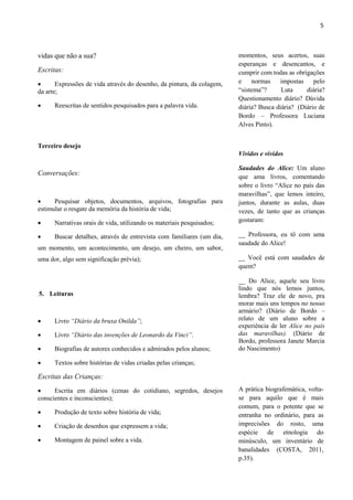 5



vidas que não a sua?                                                    momentos, seus acertos, suas
                                                                        esperanças e desencantos, e
Escritas:                                                               cumprir com todas as obrigações
      Expressões de vida através do desenho, da pintura, da colagem,   e    normas     impostas    pelo
da arte;                                                                “sistema”?      Luta     diária?
                                                                        Questionamento diário? Dúvida
     Reescritas de sentidos pesquisados para a palavra vida.           diária? Busca diária? (Diário de
                                                                        Bordo – Professora Luciana
                                                                        Alves Pinto).


Terceiro desejo
                                                                        Vívidos e vividos

                                                                        Saudades do Alice: Um aluno
Conversações:                                                           que ama livros, comentando
                                                                        sobre o livro “Alice no país das
                                                                        maravilhas”, que lemos inteiro,
     Pesquisar objetos, documentos, arquivos, fotografias para         juntos, durante as aulas, duas
estimular o resgate da memória da história de vida;                     vezes, de tanto que as crianças
     Narrativas orais de vida, utilizando os materiais pesquisados;    gostaram:

     Buscar detalhes, através de entrevista com familiares (um dia,    __ Professora, eu tô com uma
                                                                        saudade do Alice!
um momento, um acontecimento, um desejo, um cheiro, um sabor,
uma dor, algo sem significação prévia);                                 __ Você está com saudades de
                                                                        quem?

                                                                        __ Do Alice, aquele seu livro
                                                                        lindo que nós lemos juntos,
5. Leituras                                                             lembra? Traz ele de novo, pra
                                                                        morar mais uns tempos no nosso
                                                                        armário? (Diário de Bordo –
     Livro “Diário da bruxa Onilda”;                                   relato de um aluno sobre a
                                                                        experiência de ler Alice no país
     Livro “Diário das invenções de Leonardo da Vinci”.                das maravilhas). (Diário de
                                                                        Bordo, professora Janete Marcia
     Biografias de autores conhecidos e admirados pelos alunos;        do Nascimento)

     Textos sobre histórias de vidas criadas pelas crianças;

Escritas das Crianças:
     Escrita em diários (cenas do cotidiano, segredos, desejos         A prática biografemática, volta-
conscientes e inconscientes);                                           se para aquilo que é mais
                                                                        comum, para o potente que se
     Produção de texto sobre história de vida;                         entranha no ordinário, para as
     Criação de desenhos que expressem a vida;                         imprecisões do rosto, uma
                                                                        espécie de etnologia do
     Montagem de painel sobre a vida.                                  minúsculo, um inventário de
                                                                        banalidades (COSTA, 2011,
                                                                        p.35).
 