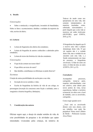 6



6. Desafio

                                                                         Trata-se do modo como nos
                                                                         apropriamos de uma vida, não
Conversações:
                                                                         somente interpretando-a de
     Sobre o minúsculo, o insignificante, inventário de banalidades;    maneiras inusitadas, como,
                                                                         sobretudo, reinventando-a a
Sobre os fatos e acontecimentos, detalhes e raridades da trajetória de
                                                                         partir daquilo que a esta vida se
vida, escritos do diário;                                                mostrava até então irrelevante
                                                                         (OLIVEIRA, apud COSTA,
                                                                         2010, p.35).
6.1. Leituras

                                                                         O biografema faz daquele que lê
     Leitura de fragmentos dos diários dos estudantes;                  e escreve uma vida o próprio
                                                                         dramaturgo desta vida. O que
     Leitura de biografias de autores conhecidos e admirados pelos      ele registra não é a verdade
estudantes;
                                                                         desta vida, mas a verdade de um
     Leitura de textos das histórias de vida dos estudantes;            encontro com esta vida. (...)
                                                                         Sendo eminentemente um traço
Conversações:                                                            de encontro, o biografema
                                                                         envolveria: 1) falar do outro em
     O que há de comum nos textos lidos?
                                                                         mim e 2) falar de mim, no outro
     O que difere um texto do outro?                                    (COSTA, 2011, p.13).

     Que detalhes, semelhanças ou diferenças se pode observar?

Escrituras                                                               Contradições
Criação de outras possibilidades de escrita para a sua vida;             Acompanhar              processos,
                                                                         cartografar, tornar-se parte,
     Invenção de novos sentidos e vidas;
                                                                         respeitar individualidades, criar
     Escrita de biografema da história de vida de um colega, ou         um coletivo, estar aberto para
personagem (invenção de conectores entre ficção e realidade, entre o     novos pontos de vista, novas
                                                                         experiências, habitar o território
imaginário e história biográfica, fabulação);                            existencial, ter afeto com o local
                                                                         de trabalho, com os envolvidos,
                                                                         cartografar...

                                                                         Como reagir quando ouvir:

7.    Considerações das autoras                                          __Você está se envolvendo
                                                                         demais com seus alunos, com
                                                                         seu trabalho, isso pode lhe
                                                                         prejudicar! Pense nisso! (Diário
Oficinar sugere aqui, o desejo de estudar sentidos de vida, de           de Bordo – Professora Luciana
                                                                         Alves Pinto)
criar possibilidades de pesquisas e de atividades que captar
intensidades vivenciadas pelas crianças, da tentativa de
 