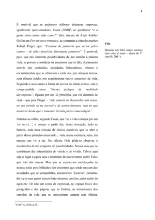 8



    É possível que se pudessem elaborar inúmeras respostas,
    igualmente questionadoras. Costa (2010)2, ao questionar “e a
    gente entra numa vida como?” dirá, através de Alain Robbe-
    Grillet em Por um novo romance, ao comentar a obra do escritor
                                                                          Vida
    Robert Pinget, que: “Trata-se de possíveis que erram pelos
                                                                          Quando um bebe nasce começa
    cantos – de vidas possíveis, literaturas possíveis”. É possível,
                                                                          uma vida! (Luana – aluna do 3°
    pois, que nas inúmeras possibilidades de dar sentido à palavra        Ano B: 2011).

    vida, se possam considerar os encontros que se dão, diariamente
    através dos conteúdos, atividades, brincadeiras, olhares e
    encantamentos que se oferecem a cada dia, por crianças únicas,
    com olhares ávidos por experimentar outros conceitos de vida.
    Seguindo e analisando a forma de escrita do citado crítico, esta é
    compreendida         como   “breves    pedaços     de    realidade
    decomposta”, ligadas por um só princípio, que ele chamará de
    vida – que para Pinget – “não estaria no desenrolar das cenas,
    no seu enredo ou na narrativa de acontecimentos, mas no que
    acontece desde que o romance inventa para si uma origem”.

    Entende-se então, segundo Costa, que “se a vida começa por um
    ‘eu nasci...’, é porque a partir daí, dessa invenção, tudo se
    bifurca, toda uma coleção de inícios possíveis que se abre a
    partir desse primeiro enunciado... vida, numa escritura, seria, ela
    mesma um vir a ser. Na oficina Vida pôde-se observar o
    nascimento de um conjunto de possibilidades. Novos elos que se
    constituem das intensidades do vívido e do vivido. Talvez aqui
    seja o lugar e agora seja o momento de escrevermos sobre Vidas
    que não são nossas. Mas que se encontram entrelaçadas às
    nossas pelas possibilidades dos encontros que ainda nascem das
    atividades que se compartilha, diariamente. Escrever, portanto,
    dar-se-á num gesto desconfortavelmente confuso, pelo medo de
    agonizar. De não dar conta de expressar, no espaço físico dos
    parágrafos e das páginas que se findam, as intensidades dos
    sentidos de vida que se construíram durante esta oficina.

2
    COSTA, 2010, p.47.
 