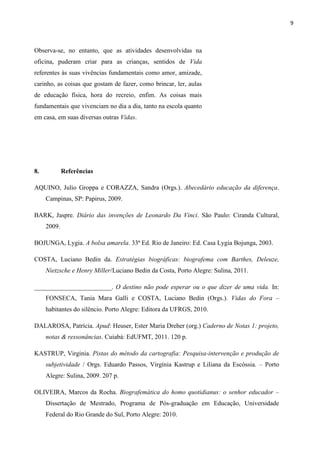9



Observa-se, no entanto, que as atividades desenvolvidas na
oficina, puderam criar para as crianças, sentidos de Vida
referentes às suas vivências fundamentais como amor, amizade,
carinho, as coisas que gostam de fazer, como brincar, ler, aulas
de educação física, hora do recreio, enfim. As coisas mais
fundamentais que vivenciam no dia a dia, tanto na escola quanto
em casa, em suas diversas outras Vidas.




8.           Referências

AQUINO, Julio Groppa e CORAZZA, Sandra (Orgs.). Abecedário educação da diferença.
     Campinas, SP: Papirus, 2009.

BARK, Jaspre. Diário das invenções de Leonardo Da Vinci. São Paulo: Ciranda Cultural,
     2009.

BOJUNGA, Lygia. A bolsa amarela. 33ª Ed. Rio de Janeiro: Ed. Casa Lygia Bojunga, 2003.

COSTA, Luciano Bedin da. Estratégias biográficas: biografema com Barthes, Deleuze,
     Nietzsche e Henry Miller/Luciano Bedin da Costa, Porto Alegre: Sulina, 2011.

________________________. O destino não pode esperar ou o que dizer de uma vida. In:
     FONSECA, Tania Mara Galli e COSTA, Luciano Bedin (Orgs.). Vidas do Fora –
     habitantes do silêncio. Porto Alegre: Editora da UFRGS, 2010.

DALAROSA, Patrícia. Apud: Heuser, Ester Maria Dreher (org.) Caderno de Notas 1: projeto,
     notas & ressonâncias. Cuiabá: EdUFMT, 2011. 120 p.

KASTRUP, Virginia. Pistas do método da cartografia: Pesquisa-intervenção e produção de
     subjetividade / Orgs. Eduardo Passos, Virgínia Kastrup e Liliana da Escóssia. – Porto
     Alegre: Sulina, 2009. 207 p.

OLIVEIRA, Marcos da Rocha. Biografemática do homo quotidianus: o senhor educador –
     Dissertação de Mestrado, Programa de Pós-graduação em Educação, Universidade
     Federal do Rio Grande do Sul, Porto Alegre: 2010.
 