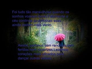 Foi tudo tão maravilhoso quando os sonhos voavam livres.Felizmente o céu continua azul,nossas asas ainda pedem mais vento. Assim, partimos sem rancores,sem feridas nem cicatrizes.Levamos corações mais afinados para dançar outras valsas. 
