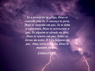 Se a provação te aflige, Deus te conceda paz. Se o cansaço te pesa, Deus te sustente em paz. Se te falta a esperança, Deus te acrescente a paz. Se alguém te ofende ou fere, Deus te renove em paz. Sobre as trevas da noite, O Céu fulgura em paz. Ama, serve e confia. Deus te mantém em paz.  EMMANUEL  