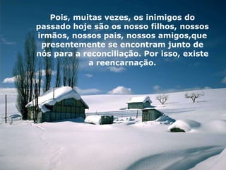 Pois, muitas vezes, os inimigos do
passado hoje são os nosso filhos, nossos
irmãos, nossos pais, nossos amigos,que
 presentemente se encontram junto de
nós para a reconciliação. Por isso, existe
            a reencarnação.
 