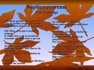 Súplica cearense Luiz Gonzaga Oh! Deus, perdoe este pobre coitado Que de joelhos rezou um bocado Pedindo pra chuva cair sem parar Oh! Deus, será que o senhor se zangou E só por isso o sol se arretirou Fazendo cair toda chuva que há Senhor, eu pedi para o sol se esconder um tiquinho Pedir pra chover, mas chover de mansinho Pra ver se nascia uma planta no chão  Meu Deus, se eu não rezei direito o Senhor me perdoe,  Eu acho que a culpa foi Desse pobre que nem sabe fazer oração Meu Deus, perdoe eu encher os meus olhos de água E ter-lhe pedido cheinho de mágoa Pro sol inclemente se arretirar Desculpe eu pedir a toda hora pra chegar o inverno Desculpe eu pedir para acabar com o inferno Que sempre queimou o meu Ceará Literato Professor André Guerra 