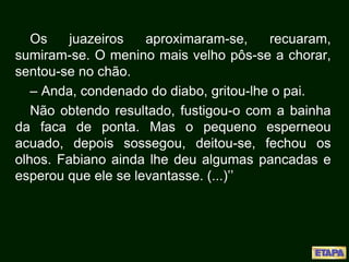 Os juazeiros aproximaram-se, recuaram,
sumiram-se. O menino mais velho pôs-se a chorar,
sentou-se no chão.
– Anda, condenado do diabo, gritou-lhe o pai.
Não obtendo resultado, fustigou-o com a bainha
da faca de ponta. Mas o pequeno esperneou
acuado, depois sossegou, deitou-se, fechou os
olhos. Fabiano ainda lhe deu algumas pancadas e
esperou que ele se levantasse. (...)’’
 