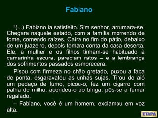 Fabiano
“(...) Fabiano ia satisfeito. Sim senhor, arrumara-se.
Chegara naquele estado, com a família morrendo de
fome, comendo raízes. Caíra no fim do pátio, debaixo
de um juazeiro, depois tomara conta da casa deserta.
Ele, a mulher e os filhos tinham-se habituado à
camarinha escura, pareciam ratos – e a lembrança
dos sofrimentos passados esmorecera.
Pisou com firmeza no chão gretado, puxou a faca
de ponta, esgaravatou as unhas sujas. Tirou do aió
um pedaço de fumo, picou-o, fez um cigarro com
palha de milho, acendeu-o ao binga, pôs-se a fumar
regalado.
– Fabiano, você é um homem, exclamou em voz
alta.
 