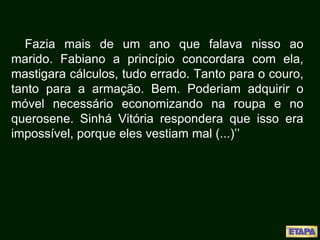 Fazia mais de um ano que falava nisso ao
marido. Fabiano a princípio concordara com ela,
mastigara cálculos, tudo errado. Tanto para o couro,
tanto para a armação. Bem. Poderiam adquirir o
móvel necessário economizando na roupa e no
querosene. Sinhá Vitória respondera que isso era
impossível, porque eles vestiam mal (...)’’
 