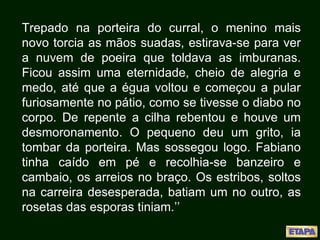 Trepado na porteira do curral, o menino mais
novo torcia as mãos suadas, estirava-se para ver
a nuvem de poeira que toldava as imburanas.
Ficou assim uma eternidade, cheio de alegria e
medo, até que a égua voltou e começou a pular
furiosamente no pátio, como se tivesse o diabo no
corpo. De repente a cilha rebentou e houve um
desmoronamento. O pequeno deu um grito, ia
tombar da porteira. Mas sossegou logo. Fabiano
tinha caído em pé e recolhia-se banzeiro e
cambaio, os arreios no braço. Os estribos, soltos
na carreira desesperada, batiam um no outro, as
rosetas das esporas tiniam.’’
 