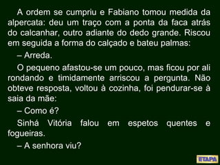 A ordem se cumpriu e Fabiano tomou medida da
alpercata: deu um traço com a ponta da faca atrás
do calcanhar, outro adiante do dedo grande. Riscou
em seguida a forma do calçado e bateu palmas:
– Arreda.
O pequeno afastou-se um pouco, mas ficou por ali
rondando e timidamente arriscou a pergunta. Não
obteve resposta, voltou à cozinha, foi pendurar-se à
saia da mãe:
– Como é?
Sinhá Vitória falou em espetos quentes e
fogueiras.
– A senhora viu?
 