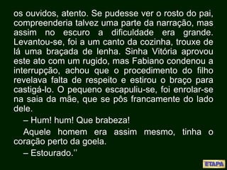 os ouvidos, atento. Se pudesse ver o rosto do pai,
compreenderia talvez uma parte da narração, mas
assim no escuro a dificuldade era grande.
Levantou-se, foi a um canto da cozinha, trouxe de
lá uma braçada de lenha. Sinha Vitória aprovou
este ato com um rugido, mas Fabiano condenou a
interrupção, achou que o procedimento do filho
revelava falta de respeito e estirou o braço para
castigá-lo. O pequeno escapuliu-se, foi enrolar-se
na saia da mãe, que se pôs francamente do lado
dele.
– Hum! hum! Que brabeza!
Aquele homem era assim mesmo, tinha o
coração perto da goela.
– Estourado.’’
 