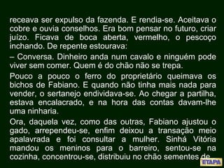 receava ser expulso da fazenda. E rendia-se. Aceitava o
cobre e ouvia conselhos. Era bom pensar no futuro, criar
juízo. Ficava de boca aberta, vermelho, o pescoço
inchando. De repente estourava:
– Conversa. Dinheiro anda num cavalo e ninguém pode
viver sem comer. Quem é do chão não se trepa.
Pouco a pouco o ferro do proprietário queimava os
bichos de Fabiano. E quando não tinha mais nada para
vender, o sertanejo endividava-se. Ao chegar a partilha,
estava encalacrado, e na hora das contas davam-lhe
uma ninharia.
Ora, daquela vez, como das outras, Fabiano ajustou o
gado, arrependeu-se, enfim deixou a transação meio
apalavrada e foi consultar a mulher. Sinhá Vitória
mandou os meninos para o barreiro, sentou-se na
cozinha, concentrou-se, distribuiu no chão sementes de
 