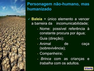 Personagem não-humano, mas
humanizado
 Baleia = único elemento a vencer
a barreira da incomunicabilidade;
• Nome: possível referência à
constante procura por água;
• Guia (direção);
• Animal de caça
(sobrevivência);
• Companheira;
• Brinca com as crianças e
trabalha com os adultos.
 