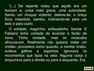 “(...) De repente notou que aquilo era um
homem e, coisa mais grave, uma autoridade.
Sentiu um choque violento, deteve-se, o braço
ficou irresoluto, bambo, inclinando-se para um
lado e para outro.
O soldado, magrinho, enfezadinho, tremia. E
Fabiano tinha vontade de levantar o facão de
novo. Tinha vontade, mas os músculos
afrouxavam. Realmente não quisera matar um
cristão: procedera como quando, a montar brabo,
evitava galhos e espinhos. Ignorava os
movimentos que fazia na sela. Alguma coisa o
empurrava para a direita ou para a esquerda. Era
 