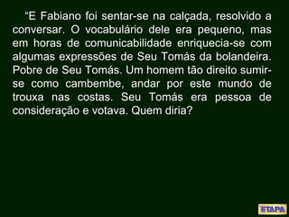 “E Fabiano foi sentar-se na calçada, resolvido a
conversar. O vocabulário dele era pequeno, mas
em horas de comunicabilidade enriquecia-se com
algumas expressões de Seu Tomás da bolandeira.
Pobre de Seu Tomás. Um homem tão direito sumir-
se como cambembe, andar por este mundo de
trouxa nas costas. Seu Tomás era pessoa de
consideração e votava. Quem diria?
 