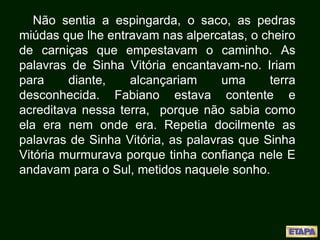 Não sentia a espingarda, o saco, as pedras
miúdas que lhe entravam nas alpercatas, o cheiro
de carniças que empestavam o caminho. As
palavras de Sinha Vitória encantavam-no. Iriam
para diante, alcançariam uma terra
desconhecida. Fabiano estava contente e
acreditava nessa terra, porque não sabia como
ela era nem onde era. Repetia docilmente as
palavras de Sinha Vitória, as palavras que Sinha
Vitória murmurava porque tinha confiança nele E
andavam para o Sul, metidos naquele sonho.
 