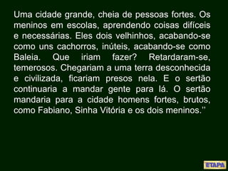 Uma cidade grande, cheia de pessoas fortes. Os
meninos em escolas, aprendendo coisas difíceis
e necessárias. Eles dois velhinhos, acabando-se
como uns cachorros, inúteis, acabando-se como
Baleia. Que iriam fazer? Retardaram-se,
temerosos. Chegariam a uma terra desconhecida
e civilizada, ficariam presos nela. E o sertão
continuaria a mandar gente para lá. O sertão
mandaria para a cidade homens fortes, brutos,
como Fabiano, Sinha Vitória e os dois meninos.’’
 