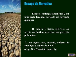 Espaço da Narrativa
Espaço: caatinga (amplitude), em
uma certa fazenda, perto de um povoado
qualquer
O espaço é físico, refere-se ao
sertão nordestino, descrito com precisão
pelo autor.
"... na lagoa seca, torrada, coberta de
caatingas e capões de mato".
(Cap. 11 – O soldado Amarelo)
 