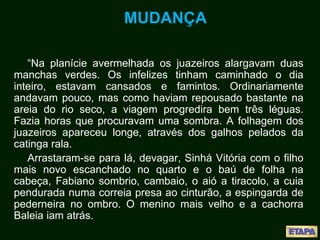 MUDANÇA
“Na planície avermelhada os juazeiros alargavam duas
manchas verdes. Os infelizes tinham caminhado o dia
inteiro, estavam cansados e famintos. Ordinariamente
andavam pouco, mas como haviam repousado bastante na
areia do rio seco, a viagem progredira bem três léguas.
Fazia horas que procuravam uma sombra. A folhagem dos
juazeiros apareceu longe, através dos galhos pelados da
catinga rala.
Arrastaram-se para lá, devagar, Sinhá Vitória com o filho
mais novo escanchado no quarto e o baú de folha na
cabeça, Fabiano sombrio, cambaio, o aió a tiracolo, a cuia
pendurada numa correia presa ao cinturão, a espingarda de
pederneira no ombro. O menino mais velho e a cachorra
Baleia iam atrás.
 