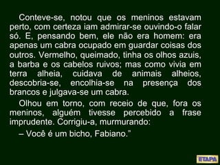 Conteve-se, notou que os meninos estavam
perto, com certeza iam admirar-se ouvindo-o falar
só. E, pensando bem, ele não era homem: era
apenas um cabra ocupado em guardar coisas dos
outros. Vermelho, queimado, tinha os olhos azuis,
a barba e os cabelos ruivos; mas como vivia em
terra alheia, cuidava de animais alheios,
descobria-se, encolhia-se na presença dos
brancos e julgava-se um cabra.
Olhou em torno, com receio de que, fora os
meninos, alguém tivesse percebido a frase
imprudente. Corrigiu-a, murmurando:
– Você é um bicho, Fabiano.”
 