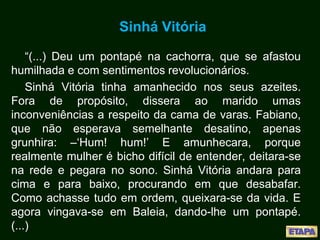 Sinhá Vitória
“(...) Deu um pontapé na cachorra, que se afastou
humilhada e com sentimentos revolucionários.
Sinhá Vitória tinha amanhecido nos seus azeites.
Fora de propósito, dissera ao marido umas
inconveniências a respeito da cama de varas. Fabiano,
que não esperava semelhante desatino, apenas
grunhira: –‘Hum! hum!’ E amunhecara, porque
realmente mulher é bicho difícil de entender, deitara-se
na rede e pegara no sono. Sinhá Vitória andara para
cima e para baixo, procurando em que desabafar.
Como achasse tudo em ordem, queixara-se da vida. E
agora vingava-se em Baleia, dando-lhe um pontapé.
(...)
 