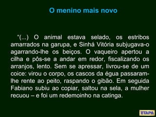 O menino mais novo
“(...) O animal estava selado, os estribos
amarrados na garupa, e Sinhá Vitória subjugava-o
agarrando-lhe os beiços. O vaqueiro apertou a
cilha e pôs-se a andar em redor, fiscalizando os
arranjos, lento. Sem se apressar, livrou-se de um
coice: virou o corpo, os cascos da égua passaram-
lhe rente ao peito, raspando o gibão. Em seguida
Fabiano subiu ao copiar, saltou na sela, a mulher
recuou – e foi um redemoinho na catinga.
 
