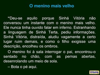 O menino mais velho
“Deu-se aquilo porque Sinhá Vitória não
conversou um instante com o menino mais velho.
Ele nunca tinha ouvido falar em inferno. Estranhando
a linguagem de Sinhá Terta, pediu informações.
Sinhá Vitória, distraída, aludiu vagamente a certo
lugar ruim demais, e como o filho exigisse uma
descrição, encolheu os ombros.
O menino foi à sala interrogar o pai, encontrou-o
sentado no chão, com as pernas abertas,
desenrolando um meio de sola.
– Bota o pé aqui.
 