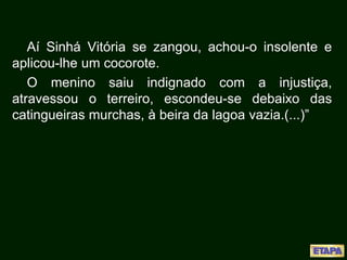 Aí Sinhá Vitória se zangou, achou-o insolente e
aplicou-lhe um cocorote.
O menino saiu indignado com a injustiça,
atravessou o terreiro, escondeu-se debaixo das
catingueiras murchas, à beira da lagoa vazia.(...)”
 