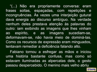 “(...) Não era propriamente conversa: eram
frases soltas, espaçadas, com repetições e
incongruências. Às vezes uma interjeição gutural
dava energia ao discurso ambíguo. Na verdade
nenhum deles prestava atenção às palavras do
outro: iam exibindo as imagens que lhes vinham
ao espírito, e as imagens sucediam-se,
deformavam-se, não havia meio de dominá-las.
Como os recursos de expressão eram minguados,
tentavam remediar a deficiência falando alto.
Fabiano tornou a esfregar as mãos e iniciou
uma história bastante confusa, mas como só
estavam iluminadas as alpercatas dele, o gesto
passou despercebido. O menino mais velho abriu
 
