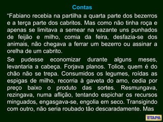 Contas
“Fabiano recebia na partilha a quarta parte dos bezerros
e a terça parte dos cabritos. Mas como não tinha roça e
apenas se limitava a semear na vazante uns punhados
de feijão e milho, comia da feira, desfazia-se dos
animais, não chegava a ferrar um bezerro ou assinar a
orelha de um cabrito.
Se pudesse economizar durante alguns meses,
levantaria a cabeça. Forjava planos. Tolice, quem é do
chão não se trepa. Consumidos os legumes, roídas as
espigas de milho, recorria à gaveta do amo, cedia por
preço baixo o produto das sortes. Resmungava,
rezingava, numa aflição, tentando espichar os recursos
minguados, engasgava-se, engolia em seco. Transigindo
com outro, não seria roubado tão descaradamente. Mas
 