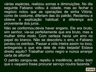 várias espécies, realizou somas e diminuições. No dia
seguinte Fabiano voltou á cidade, mas ao fechar o
negócio notou que as operações de sinha Vitória,
como de costume, diferiam das do patrão. Reclamou e
obteve a explicação habitual: a diferença era
proveniente dos juros.
Não se conformou:devia haver engano. Ele era bruto,
sim senhor, via-se perfeitamente que era bruto, mas a
mulher tinha miolo. Com certeza havia um erro no
papel do branco. Não se descobriu o erro, e Fabiano
perdeu os estribos. Passar a vida inteira assim no toco,
entregando o que era dele de mão beijada! Estava
direito aquilo? Trabalhar como negro e nunca arranjar
carta de alforria!
O patrão zangou-se, repeliu a insolência, achou bom
que o vaqueiro fosse procurar serviço noutra fazenda.”
 