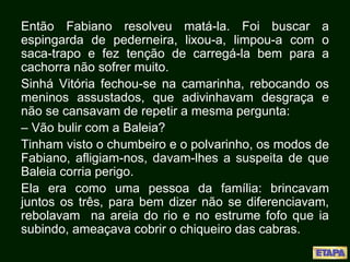 Então Fabiano resolveu matá-la. Foi buscar a
espingarda de pederneira, lixou-a, limpou-a com o
saca-trapo e fez tenção de carregá-la bem para a
cachorra não sofrer muito.
Sinhá Vitória fechou-se na camarinha, rebocando os
meninos assustados, que adivinhavam desgraça e
não se cansavam de repetir a mesma pergunta:
– Vão bulir com a Baleia?
Tinham visto o chumbeiro e o polvarinho, os modos de
Fabiano, afligiam-nos, davam-lhes a suspeita de que
Baleia corria perigo.
Ela era como uma pessoa da família: brincavam
juntos os três, para bem dizer não se diferenciavam,
rebolavam na areia do rio e no estrume fofo que ia
subindo, ameaçava cobrir o chiqueiro das cabras.
 